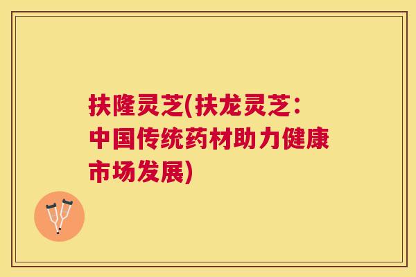 扶隆灵芝(扶龙灵芝:中国传统药材助力健康市场发展) 扶隆灵芝(扶龙灵芝:中国传统药材助力健康市场发展)