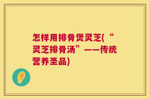 怎样用排骨煲灵芝(“灵芝排骨汤”——传统营养圣品) 怎样用排骨煲灵芝(“灵芝排骨汤”——传统营养圣品)