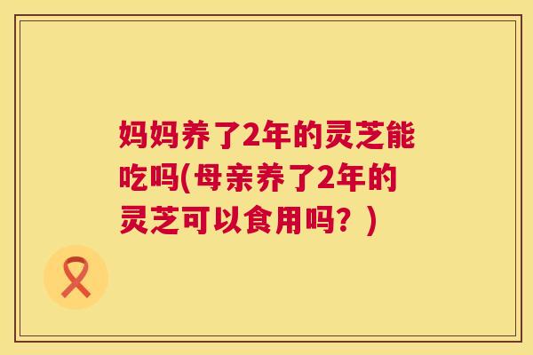 妈妈养了2年的灵芝能吃吗(母亲养了2年的灵芝可以食用吗？)