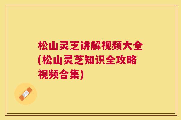 松山灵芝讲解视频大全(松山灵芝知识全攻略视频合集) 松山灵芝讲解视频大全(松山灵芝知识全攻略视频合集)