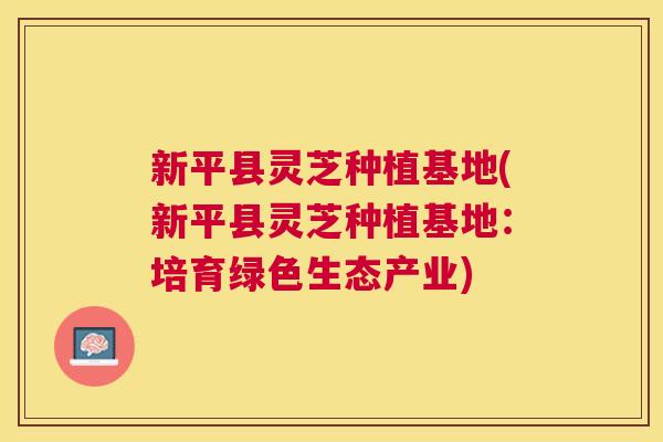 新平县灵芝种植基地(新平县灵芝种植基地:培育绿色生态产业) 新平县灵芝种植基地(新平县灵芝种植基地:培育绿色生态产业)
