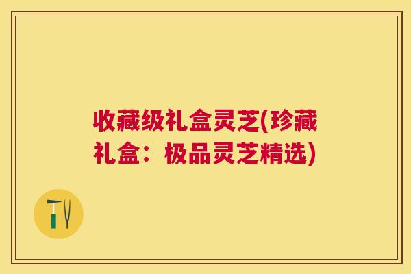 收藏级礼盒灵芝(珍藏礼盒:极品灵芝精选) 收藏级礼盒灵芝(珍藏礼盒:极品灵芝精选)