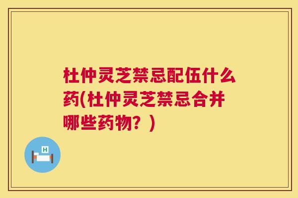 杜仲灵芝禁忌配伍什么药(杜仲灵芝禁忌合并哪些?) 杜仲灵芝禁忌配伍什么药(杜仲灵芝禁忌合并哪些?)