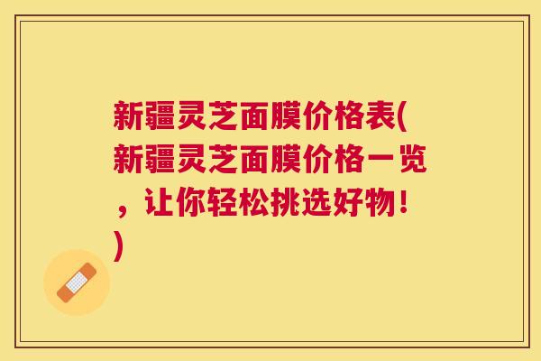 新疆灵芝面膜价格表(新疆灵芝面膜价格一览,让你轻松挑选好物!) 新疆灵芝面膜价格表(新疆灵芝面膜价格一览,让你轻松挑选好物!)