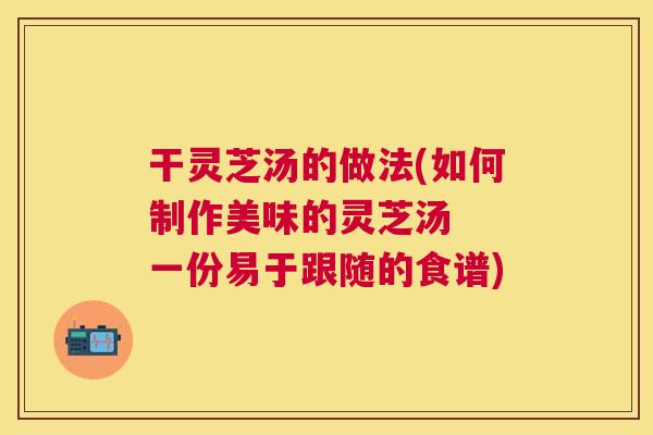 干灵芝汤的做法(如何制作美味的灵芝汤 一份易于跟随的食谱) 干灵芝汤的做法(如何制作美味的灵芝汤 一份易于跟随的食谱)