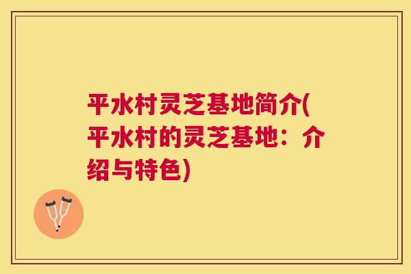 平水村灵芝基地简介(平水村的灵芝基地:介绍与特色) 平水村灵芝基地简介(平水村的灵芝基地:介绍与特色)
