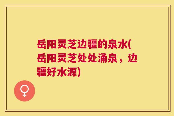 岳阳灵芝边疆的泉水(岳阳灵芝处处涌泉,边疆好水源) 岳阳灵芝边疆的泉水(岳阳灵芝处处涌泉,边疆好水源)