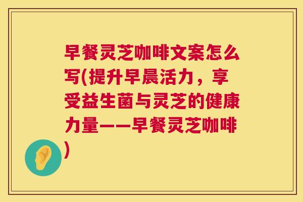 早餐灵芝咖啡文案怎么写(提升早晨活力,享受益生菌与灵芝的健康力量——早餐灵芝咖啡) 早餐灵芝咖啡文案怎么写(提升早晨活力,享受益生菌与灵芝的健康力量——早餐灵芝咖啡)