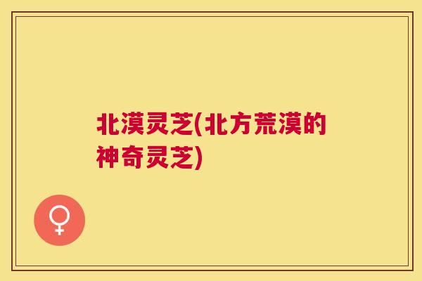 北漠灵芝(北方荒漠的神奇灵芝) 北漠灵芝(北方荒漠的神奇灵芝)