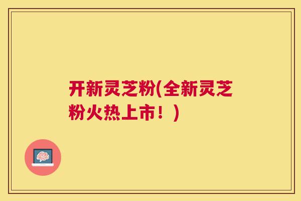 开新灵芝粉(全新灵芝粉火热上市!) 开新灵芝粉(全新灵芝粉火热上市!)