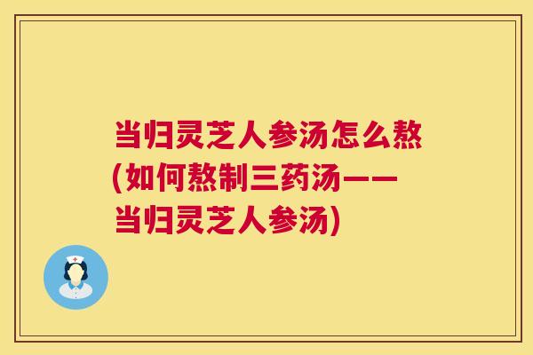 当归灵芝人参汤怎么熬(如何熬制三药汤——当归灵芝人参汤) 当归灵芝人参汤怎么熬(如何熬制三药汤——当归灵芝人参汤)