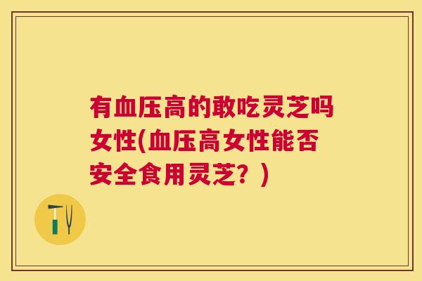 有高的敢吃灵芝吗女性(高女性能否安全食用灵芝?) 有高的敢吃灵芝吗女性(高女性能否安全食用灵芝?)