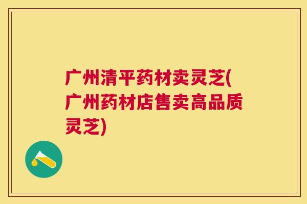 广州清平药材卖灵芝(广州药材店售卖高品质灵芝) 广州清平药材卖灵芝(广州药材店售卖高品质灵芝)