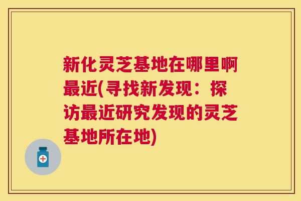 新化灵芝基地在哪里啊近(寻找新发现:探访近研究发现的灵芝基地所在地) 新化灵芝基地在哪里啊近(寻找新发现:探访近研究发现的灵芝基地所在地)