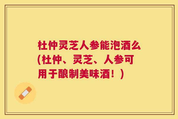 杜仲灵芝人参能泡酒么(杜仲、灵芝、人参可用于酿制美味酒!) 杜仲灵芝人参能泡酒么(杜仲、灵芝、人参可用于酿制美味酒!)