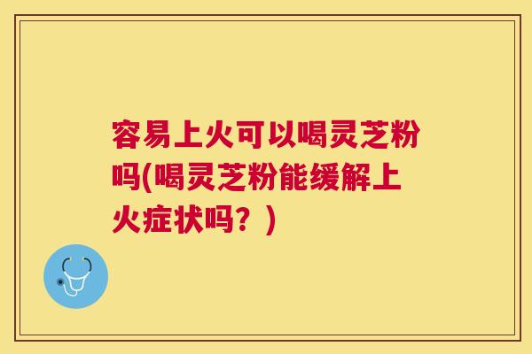 容易上火可以喝灵芝粉吗(喝灵芝粉能缓解上火症状吗?) 容易上火可以喝灵芝粉吗(喝灵芝粉能缓解上火症状吗?)