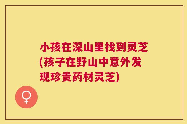 小孩在深山里找到灵芝(孩子在野山中意外发现珍贵药材灵芝) 小孩在深山里找到灵芝(孩子在野山中意外发现珍贵药材灵芝)