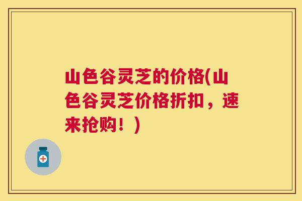 山色谷灵芝的价格(山色谷灵芝价格折扣,速来抢购!) 山色谷灵芝的价格(山色谷灵芝价格折扣,速来抢购!)