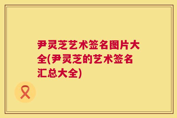 尹灵芝艺术签名图片大全(尹灵芝的艺术签名汇总大全) 尹灵芝艺术签名图片大全(尹灵芝的艺术签名汇总大全)