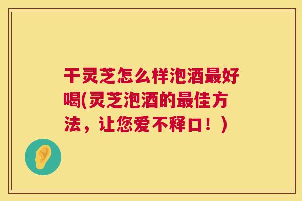 干灵芝怎么样泡酒好喝(灵芝泡酒的佳方法,让您爱不释口!) 干灵芝怎么样泡酒好喝(灵芝泡酒的佳方法,让您爱不释口!)