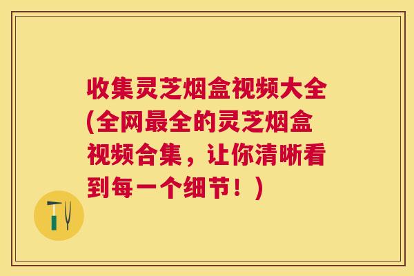 收集灵芝烟盒视频大全(全网全的灵芝烟盒视频合集,让你清晰看到每一个细节!) 收集灵芝烟盒视频大全(全网全的灵芝烟盒视频合集,让你清晰看到每一个细节!)