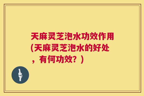 天麻灵芝泡水功效作用(天麻灵芝泡水的好处,有何功效?) 天麻灵芝泡水功效作用(天麻灵芝泡水的好处,有何功效?)