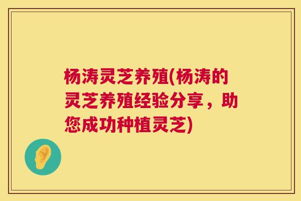 杨涛灵芝养殖(杨涛的灵芝养殖经验分享,助您成功种植灵芝) 杨涛灵芝养殖(杨涛的灵芝养殖经验分享,助您成功种植灵芝)