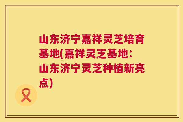 山东济宁嘉祥灵芝培育基地(嘉祥灵芝基地:山东济宁灵芝种植新亮点) 山东济宁嘉祥灵芝培育基地(嘉祥灵芝基地:山东济宁灵芝种植新亮点)
