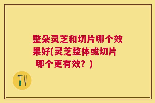 整朵灵芝和切片哪个效果好(灵芝整体或切片 哪个更有效?) 整朵灵芝和切片哪个效果好(灵芝整体或切片 哪个更有效?)