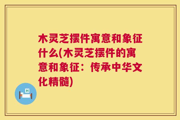 木灵芝摆件寓意和象征什么(木灵芝摆件的寓意和象征:传承中华文化精髓) 木灵芝摆件寓意和象征什么(木灵芝摆件的寓意和象征:传承中华文化精髓)
