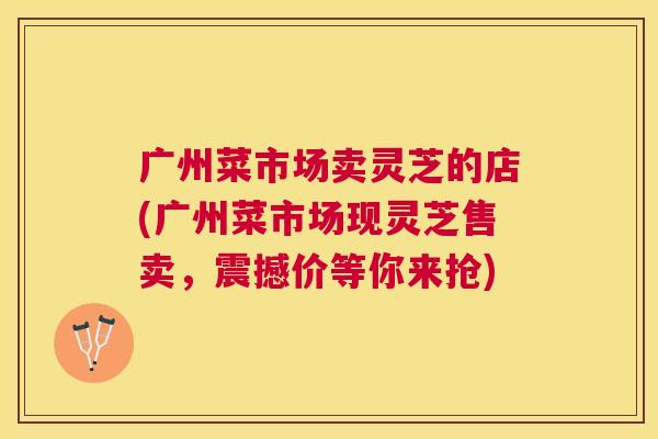 广州菜市场卖灵芝的店(广州菜市场现灵芝售卖,震撼价等你来抢) 广州菜市场卖灵芝的店(广州菜市场现灵芝售卖,震撼价等你来抢)