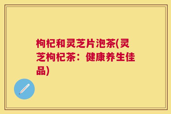 枸杞和灵芝片泡茶(灵芝枸杞茶:健康养生佳品) 枸杞和灵芝片泡茶(灵芝枸杞茶:健康养生佳品)