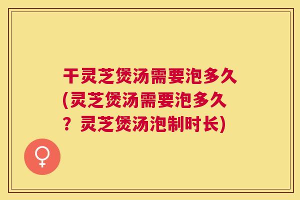 干灵芝煲汤需要泡多久(灵芝煲汤需要泡多久?灵芝煲汤泡制时长) 干灵芝煲汤需要泡多久(灵芝煲汤需要泡多久?灵芝煲汤泡制时长)