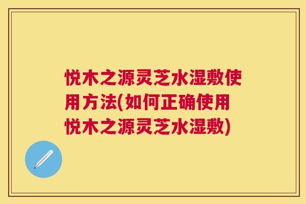 悦木之源灵芝水湿敷使用方法(如何正确使用悦木之源灵芝水湿敷) 悦木之源灵芝水湿敷使用方法(如何正确使用悦木之源灵芝水湿敷)