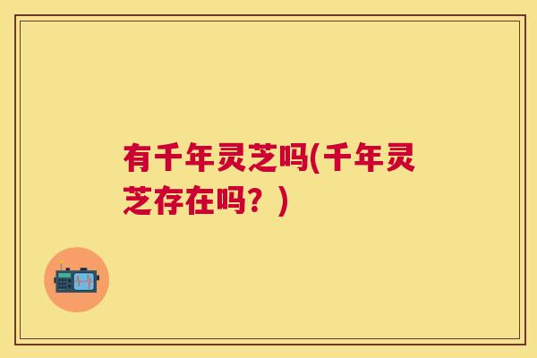 有千年灵芝吗(千年灵芝存在吗?) 有千年灵芝吗(千年灵芝存在吗?)
