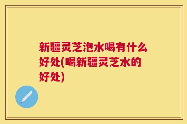 新疆灵芝泡水喝有什么好处(喝新疆灵芝水的好处) 新疆灵芝泡水喝有什么好处(喝新疆灵芝水的好处)