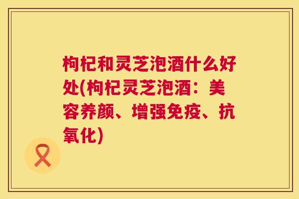 枸杞和灵芝泡酒什么好处(枸杞灵芝泡酒:美容养颜、增强免疫、) 枸杞和灵芝泡酒什么好处(枸杞灵芝泡酒:美容养颜、增强免疫、)
