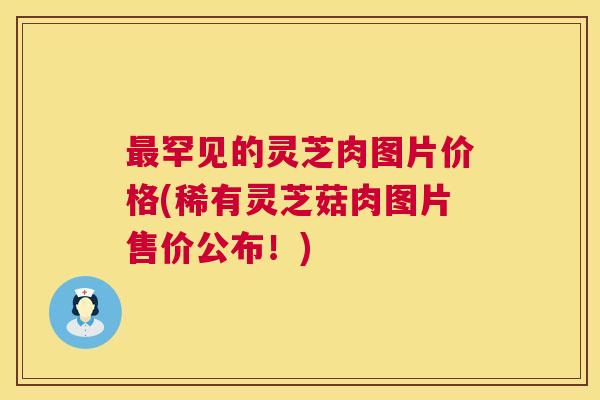 罕见的灵芝肉图片价格(稀有灵芝菇肉图片售价公布!) 罕见的灵芝肉图片价格(稀有灵芝菇肉图片售价公布!)