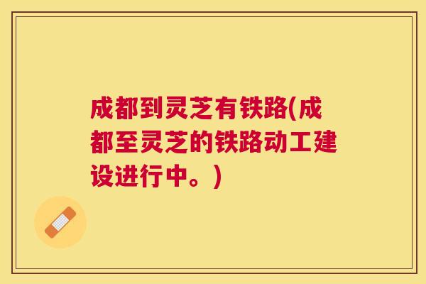 成都到灵芝有铁路(成都至灵芝的铁路动工建设进行中。) 成都到灵芝有铁路(成都至灵芝的铁路动工建设进行中。)