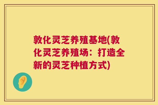 敦化灵芝养殖基地(敦化灵芝养殖场:打造全新的灵芝种植方式) 敦化灵芝养殖基地(敦化灵芝养殖场:打造全新的灵芝种植方式)