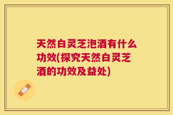 天然白灵芝泡酒有什么功效(探究天然白灵芝酒的功效及益处) 天然白灵芝泡酒有什么功效(探究天然白灵芝酒的功效及益处)