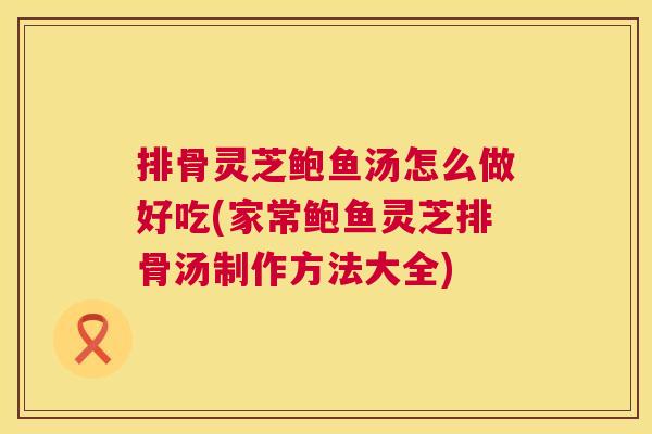排骨灵芝鲍鱼汤怎么做好吃(家常鲍鱼灵芝排骨汤制作方法大全) 排骨灵芝鲍鱼汤怎么做好吃(家常鲍鱼灵芝排骨汤制作方法大全)
