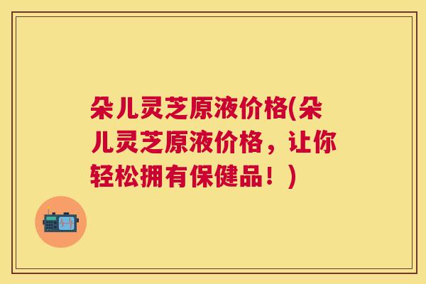 朵儿灵芝原液价格(朵儿灵芝原液价格,让你轻松拥有保健品!) 朵儿灵芝原液价格(朵儿灵芝原液价格,让你轻松拥有保健品!)