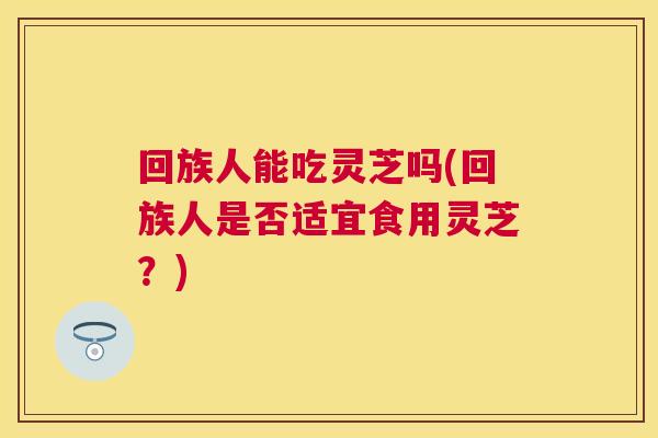 回族人能吃灵芝吗(回族人是否适宜食用灵芝?) 回族人能吃灵芝吗(回族人是否适宜食用灵芝?)