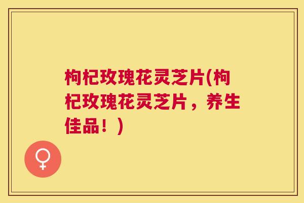 枸杞玫瑰花灵芝片(枸杞玫瑰花灵芝片,养生佳品!) 枸杞玫瑰花灵芝片(枸杞玫瑰花灵芝片,养生佳品!)