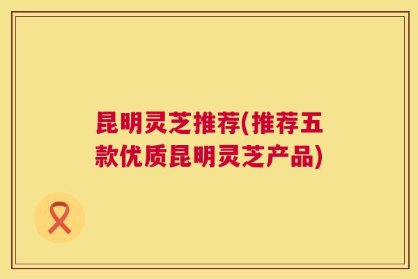 昆明灵芝推荐(推荐五款优质昆明灵芝产品)