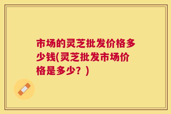 市场的灵芝批发价格多少钱(灵芝批发市场价格是多少?) 市场的灵芝批发价格多少钱(灵芝批发市场价格是多少?)