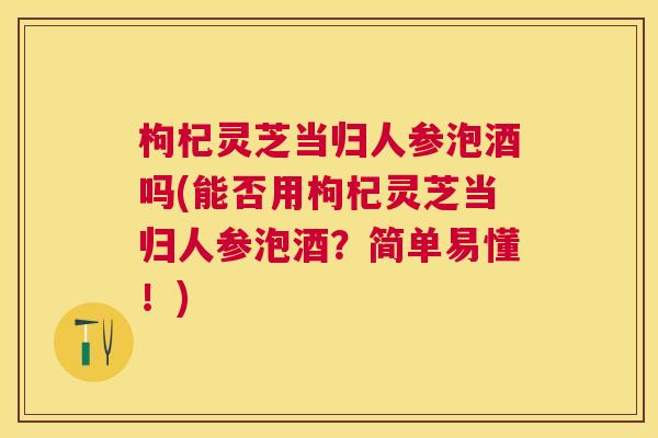 枸杞灵芝当归人参泡酒吗(能否用枸杞灵芝当归人参泡酒?简单易懂!) 枸杞灵芝当归人参泡酒吗(能否用枸杞灵芝当归人参泡酒?简单易懂!)