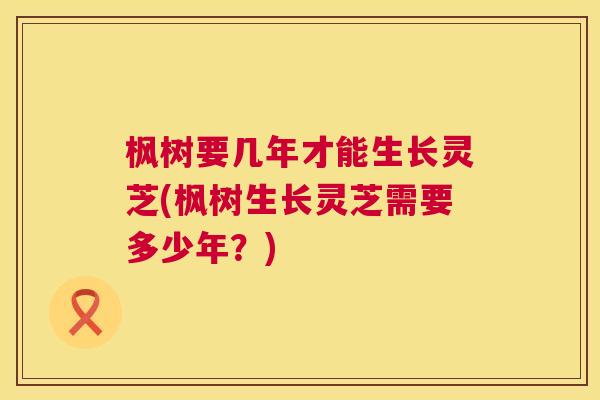 枫树要几年才能生长灵芝(枫树生长灵芝需要多少年?) 枫树要几年才能生长灵芝(枫树生长灵芝需要多少年?)