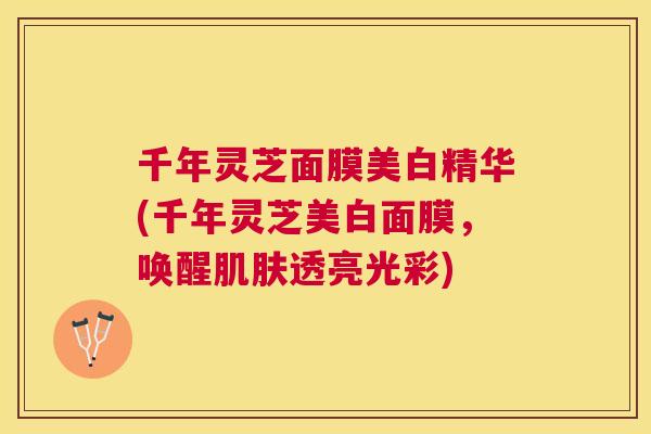 千年灵芝面膜美白精华(千年灵芝美白面膜,唤醒透亮光彩) 千年灵芝面膜美白精华(千年灵芝美白面膜,唤醒透亮光彩)